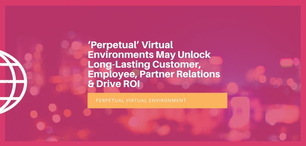 ‘Perpetual’ Virtual Environments May Unlock Long-Lasting Customer, Employee, Partner Relations & Drive ROI